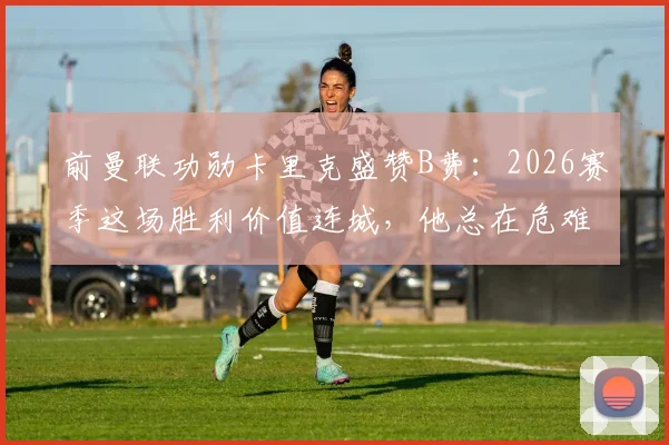 前曼联功勋卡里克盛赞B费：2026赛季这场胜利价值连城，他总在危难时刻挺身而出