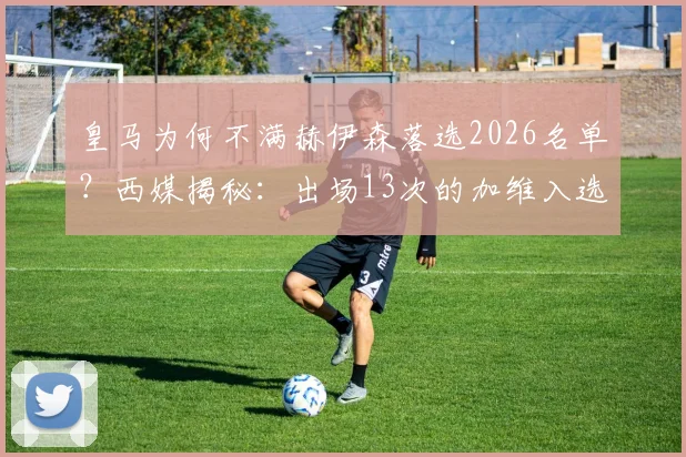 皇马为何不满赫伊森落选2026名单？西媒揭秘：出场13次的加维入选引巨大争议